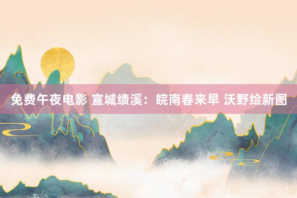 免费午夜电影 宣城绩溪：皖南春来早 沃野绘新图