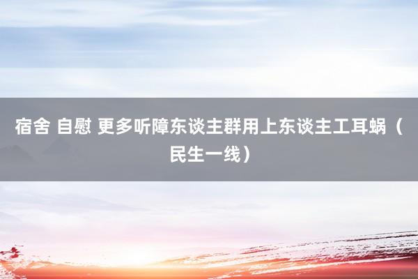 宿舍 自慰 更多听障东谈主群用上东谈主工耳蜗（民生一线）