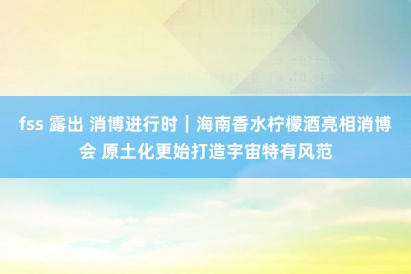 fss 露出 消博进行时｜海南香水柠檬酒亮相消博会 原土化更始打造宇宙特有风范