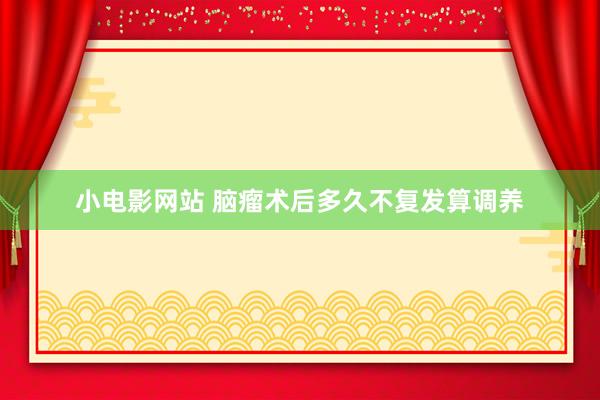 小电影网站 脑瘤术后多久不复发算调养