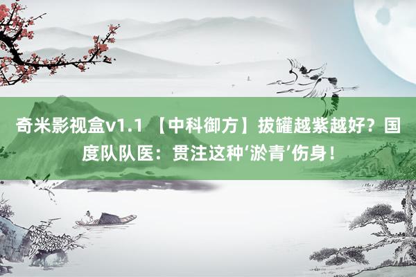 奇米影视盒v1.1 【中科御方】拔罐越紫越好？国度队队医：贯注这种‘淤青’伤身！