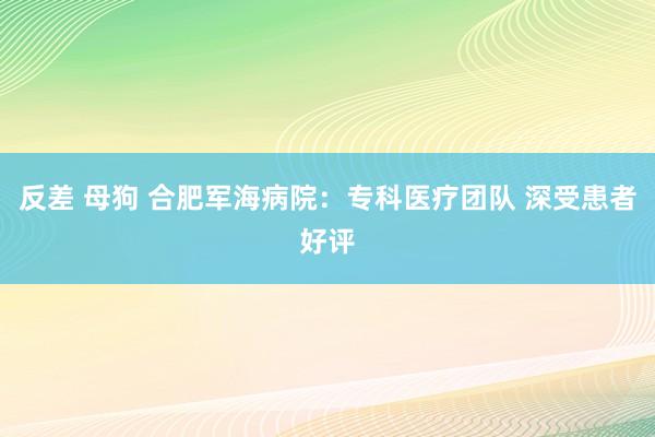 反差 母狗 合肥军海病院：专科医疗团队 深受患者好评