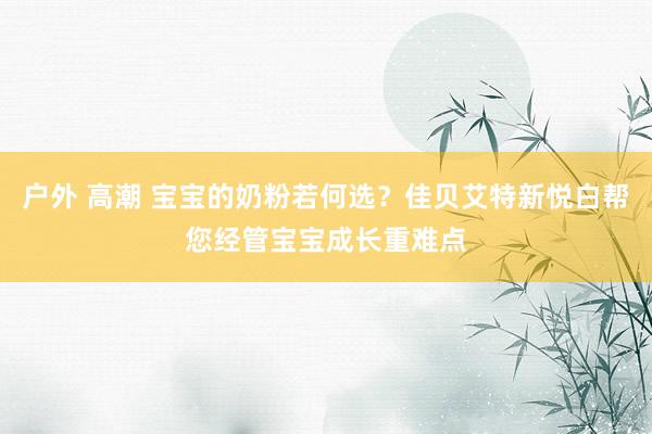 户外 高潮 宝宝的奶粉若何选？佳贝艾特新悦白帮您经管宝宝成长重难点