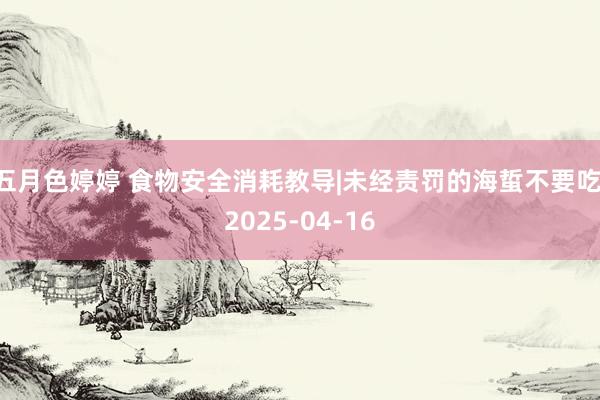 五月色婷婷 食物安全消耗教导|未经责罚的海蜇不要吃 2025-04-16