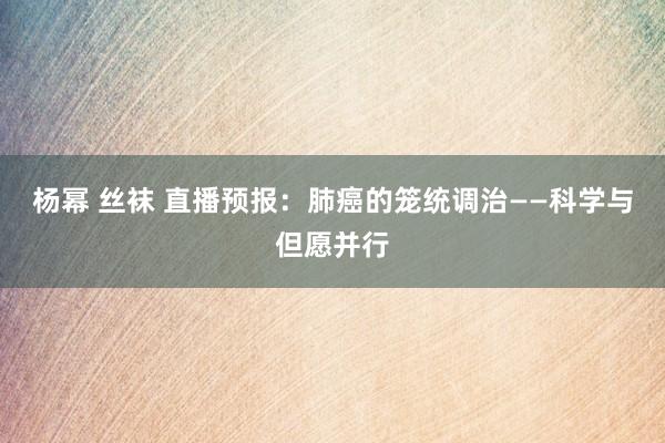 杨幂 丝袜 直播预报：肺癌的笼统调治——科学与但愿并行