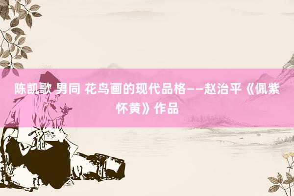 陈凯歌 男同 花鸟画的现代品格——赵治平《佩紫怀黄》作品