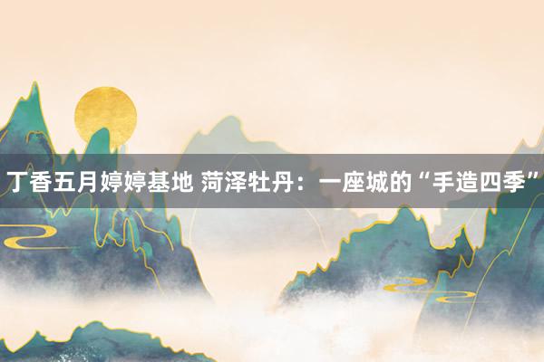 丁香五月婷婷基地 菏泽牡丹：一座城的“手造四季”