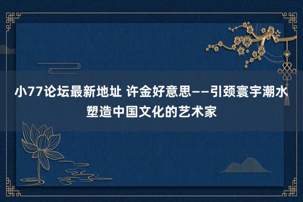 小77论坛最新地址 许金好意思——引颈寰宇潮水塑造中国文化的艺术家