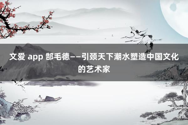 文爱 app 郜毛德——引颈天下潮水塑造中国文化的艺术家