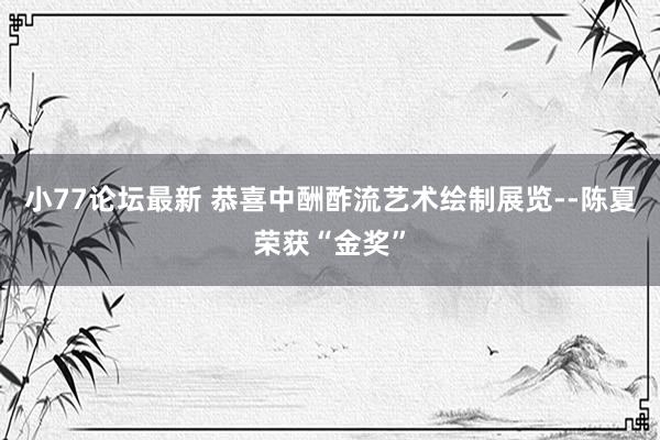小77论坛最新 恭喜中酬酢流艺术绘制展览--陈夏荣获“金奖”