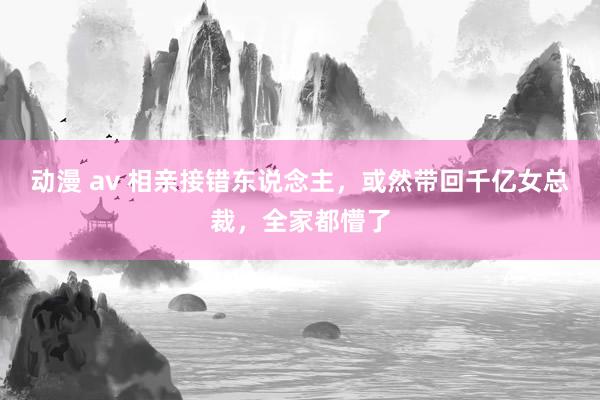 动漫 av 相亲接错东说念主，或然带回千亿女总裁，全家都懵了