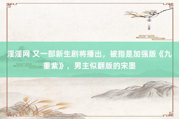 淫淫网 又一部新生剧将播出，被指是加强版《九重紫》，男主似翻版的宋墨