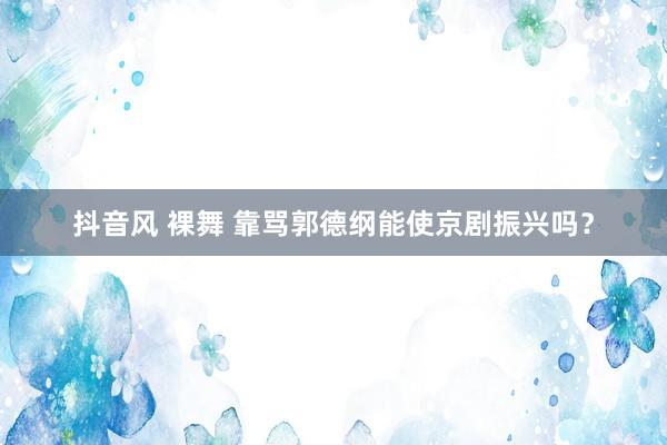 抖音风 裸舞 靠骂郭德纲能使京剧振兴吗？