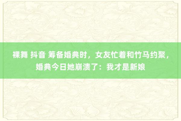 裸舞 抖音 筹备婚典时，女友忙着和竹马约聚，婚典今日她崩溃了：我才是新娘