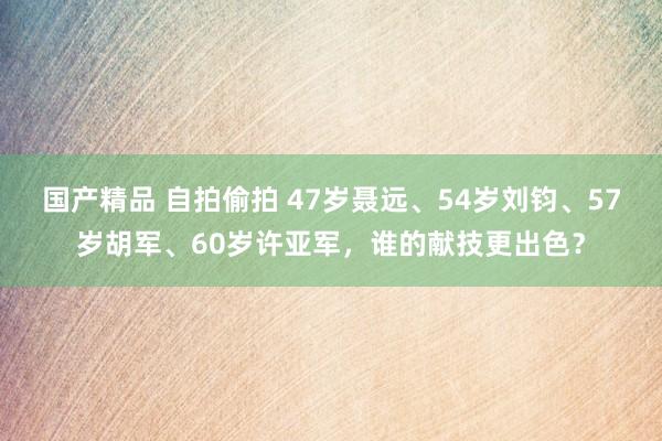 国产精品 自拍偷拍 47岁聂远、54岁刘钧、57岁胡军、60岁许亚军，谁的献技更出色？