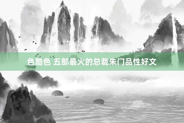 色酷色 五部最火的总裁朱门品性好文