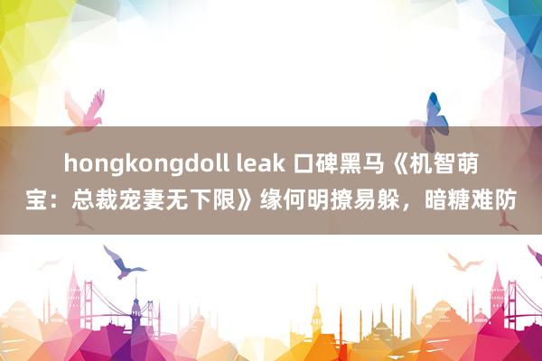 hongkongdoll leak 口碑黑马《机智萌宝：总裁宠妻无下限》缘何明撩易躲，暗糖难防