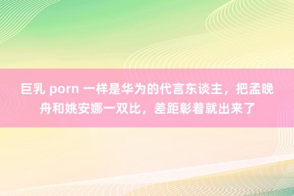 巨乳 porn 一样是华为的代言东谈主，把孟晚舟和姚安娜一双比，差距彰着就出来了