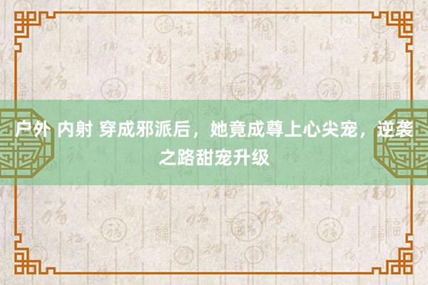 户外 内射 穿成邪派后，她竟成尊上心尖宠，逆袭之路甜宠升级