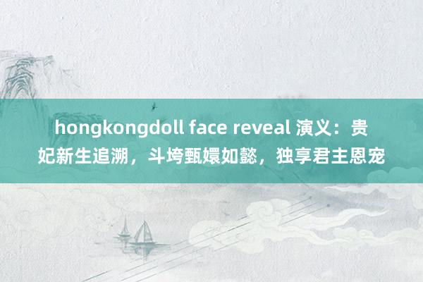 hongkongdoll face reveal 演义：贵妃新生追溯，斗垮甄嬛如懿，独享君主恩宠