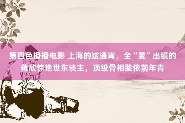 第四色播播电影 上海的这通宵，全“裹”出镜的蒋欣惊艳世东谈主，顶级骨相脸依前年青
