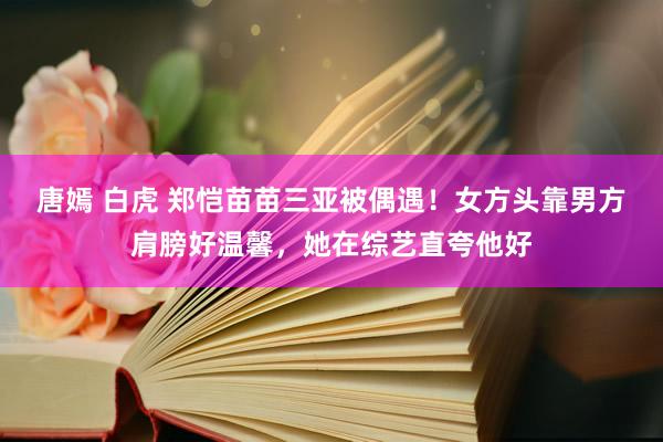 唐嫣 白虎 郑恺苗苗三亚被偶遇！女方头靠男方肩膀好温馨，她在综艺直夸他好