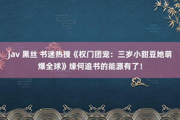 jav 黑丝 书迷热搜《权门团宠：三岁小甜豆她萌爆全球》缘何追书的能源有了！