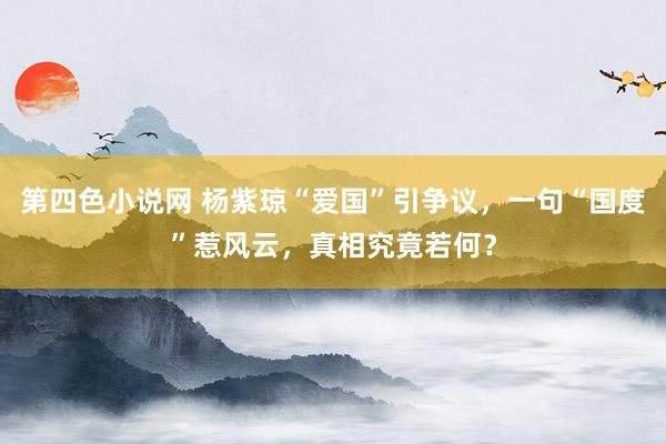 第四色小说网 杨紫琼“爱国”引争议，一句“国度”惹风云，真相究竟若何？