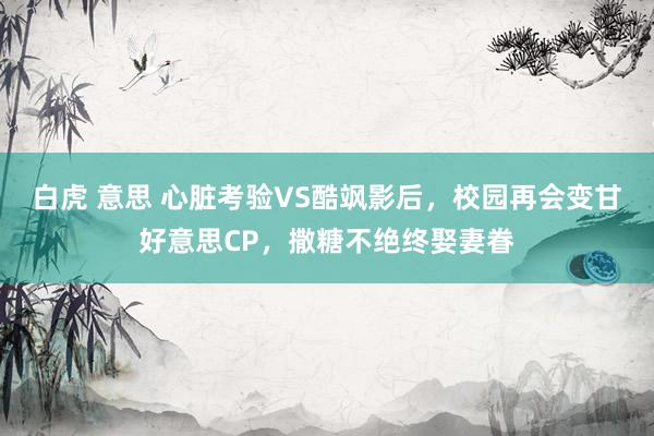 白虎 意思 心脏考验VS酷飒影后，校园再会变甘好意思CP，撒糖不绝终娶妻眷