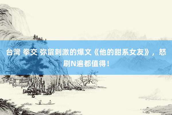 台灣 拳交 弥留刺激的爆文《他的甜系女友》，怒刷N遍都值得！