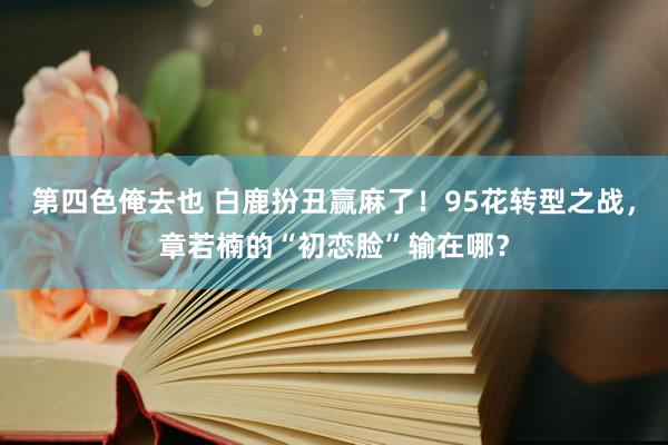 第四色俺去也 白鹿扮丑赢麻了！95花转型之战，章若楠的“初恋脸”输在哪？
