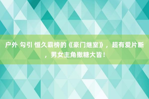 户外 勾引 恒久霸榜的《豪门继室》，超有爱片断，男女主角撒糖大皆！