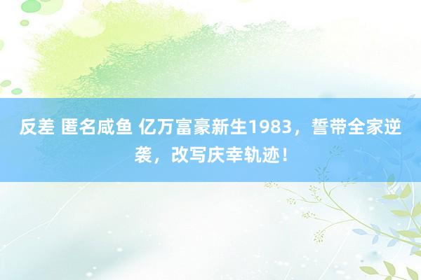 反差 匿名咸鱼 亿万富豪新生1983，誓带全家逆袭，改写庆幸轨迹！