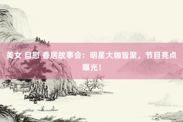 美女 自慰 香居故事会：明星大咖皆聚，节目亮点曝光！
