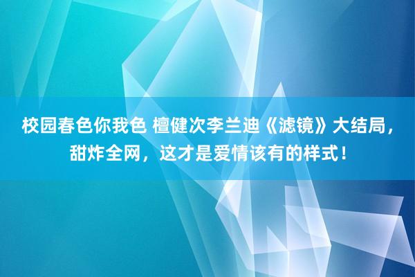 校园春色你我色 檀健次李兰迪《滤镜》大结局，甜炸全网，这才是爱情该有的样式！