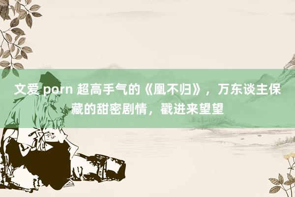 文爱 porn 超高手气的《凰不归》，万东谈主保藏的甜密剧情，戳进来望望