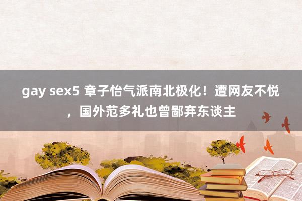 gay sex5 章子怡气派南北极化！遭网友不悦，国外范多礼也曾鄙弃东谈主