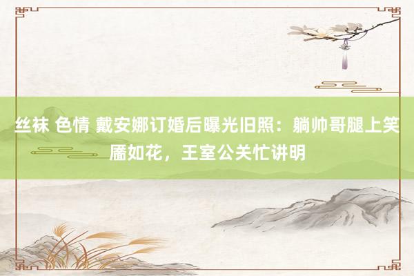 丝袜 色情 戴安娜订婚后曝光旧照：躺帅哥腿上笑靥如花，王室公关忙讲明