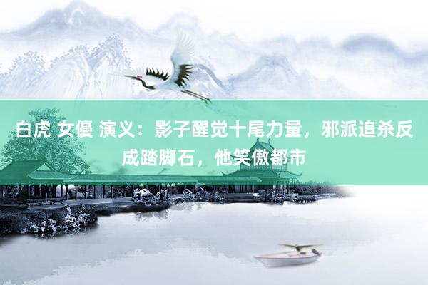 白虎 女優 演义：影子醒觉十尾力量，邪派追杀反成踏脚石，他笑傲都市