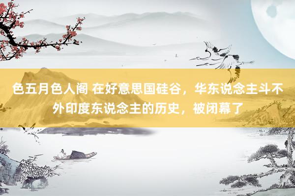 色五月色人阁 在好意思国硅谷，华东说念主斗不外印度东说念主的历史，被闭幕了