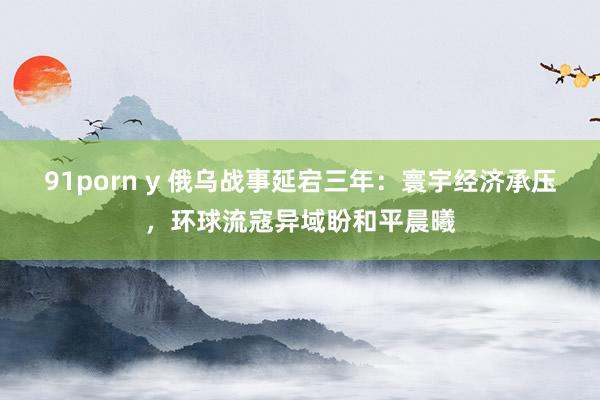 91porn y 俄乌战事延宕三年：寰宇经济承压，环球流寇异域盼和平晨曦