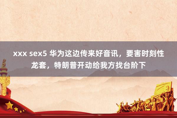 xxx sex5 华为这边传来好音讯，要害时刻性龙套，特朗普开动给我方找台阶下