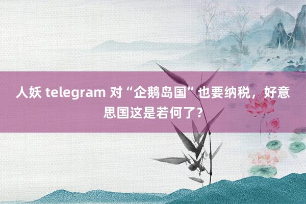 人妖 telegram 对“企鹅岛国”也要纳税，好意思国这是若何了？