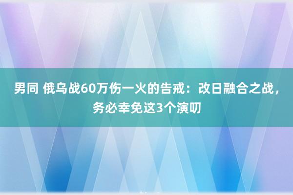 男同 俄乌战60万伤一火的告戒：改日融合之战，务必幸免这3个演叨