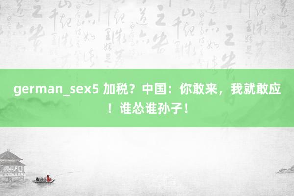german_sex5 加税？中国：你敢来，我就敢应！谁怂谁孙子！