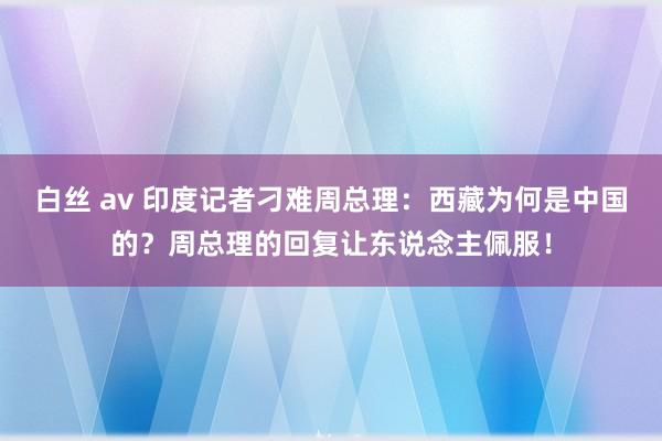 白丝 av 印度记者刁难周总理：西藏为何是中国的？周总理的回复让东说念主佩服！