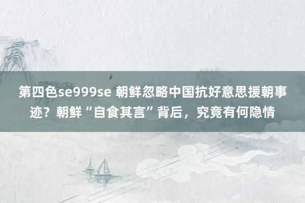 第四色se999se 朝鲜忽略中国抗好意思援朝事迹？朝鲜“自食其言”背后，究竟有何隐情