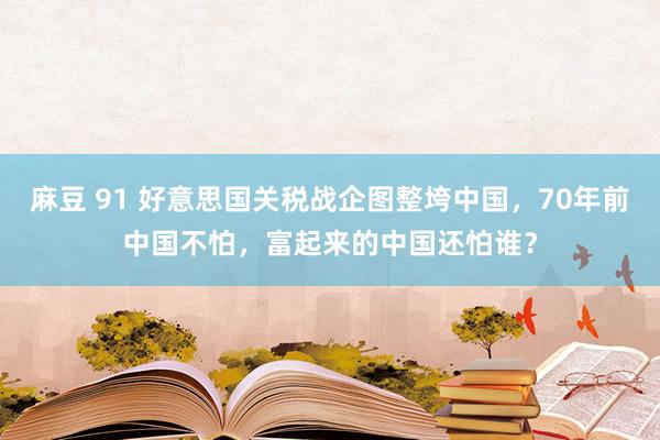 麻豆 91 好意思国关税战企图整垮中国，70年前中国不怕，富起来的中国还怕谁？