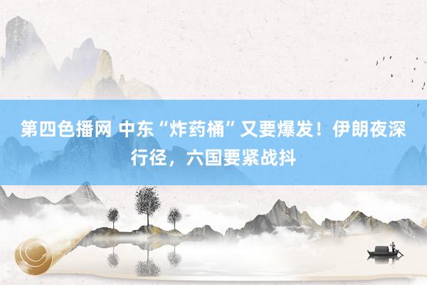 第四色播网 中东“炸药桶”又要爆发！伊朗夜深行径，六国要紧战抖