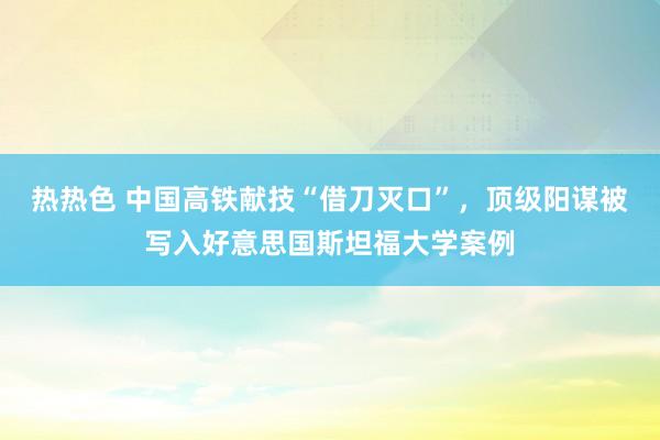 热热色 中国高铁献技“借刀灭口”，顶级阳谋被写入好意思国斯坦福大学案例